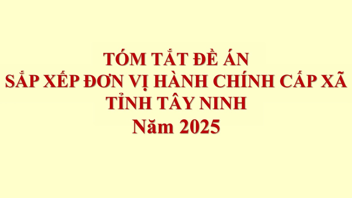 TÓM TẮT ĐỀ ÁN SẮP XẾP ĐƠN VỊ HÀNH CHÍNH CẤP XÃ TỈNH TÂY NINH 2025