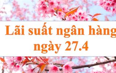 Lãi suất ngân hàng hôm nay 27.4: Mức cao nhất kỳ hạn 12 tháng